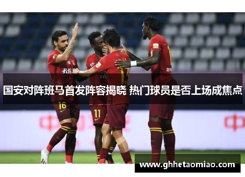 国安对阵班马首发阵容揭晓 热门球员是否上场成焦点